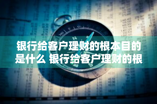 银行给客户理财的根本目的是什么 银行给客户理财的根本目的是什么呢