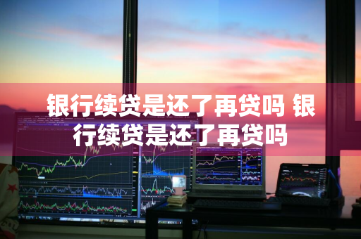 银行续贷是还了再贷吗 银行续贷是还了再贷吗