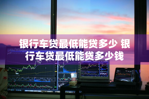 银行车贷最低能贷多少 银行车贷最低能贷多少钱
