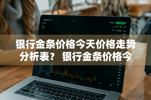 银行金条价格今天价格走势分析表？ 银行金条价格今天价格走势分析表最新