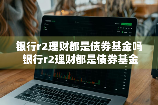 银行r2理财都是债券基金吗 银行r2理财都是债券基金吗为什么