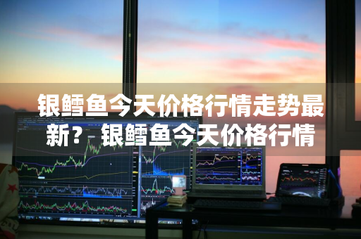 银鳕鱼今天价格行情走势最新？ 银鳕鱼今天价格行情走势最新消息