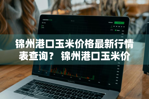 锦州港口玉米价格最新行情表查询？ 锦州港口玉米价格最新行情表查询电话