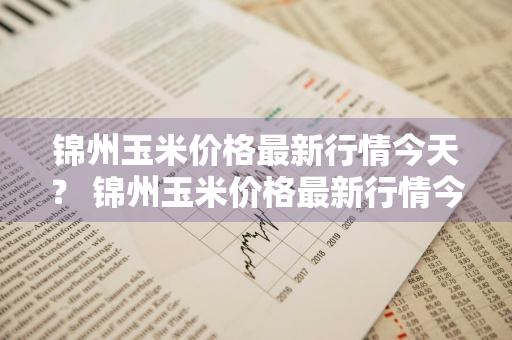 锦州玉米价格最新行情今天？ 锦州玉米价格最新行情今天