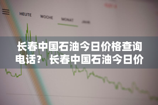 长春中国石油今日价格查询电话？ 长春中国石油今日价格查询电话是多少