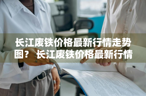 长江废铁价格最新行情走势图？ 长江废铁价格最新行情走势图表