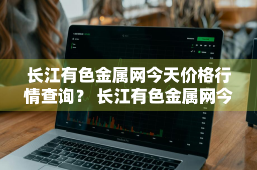 长江有色金属网今天价格行情查询？ 长江有色金属网今天价格行情查询
