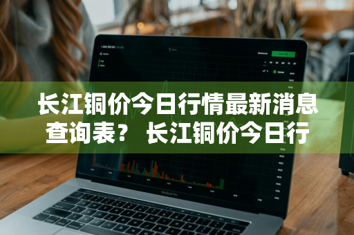 长江铜价今日行情最新消息查询表？ 长江铜价今日行情最新消息查询表图片