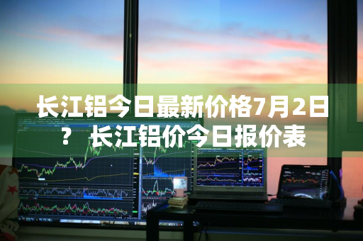 长江铝今日最新价格7月2日？ 长江铝价今日报价表