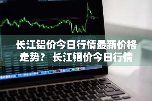 长江铝价今日行情最新价格走势？ 长江铝价今日行情最新价格走势图