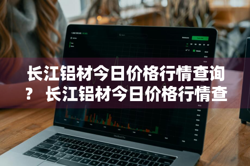 长江铝材今日价格行情查询？ 长江铝材今日价格行情查询最新
