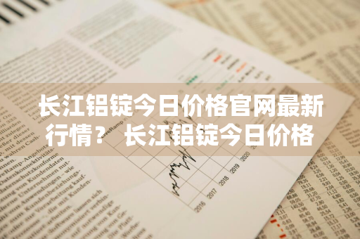 长江铝锭今日价格官网最新行情？ 长江铝锭今日价格官网最新行情走势图