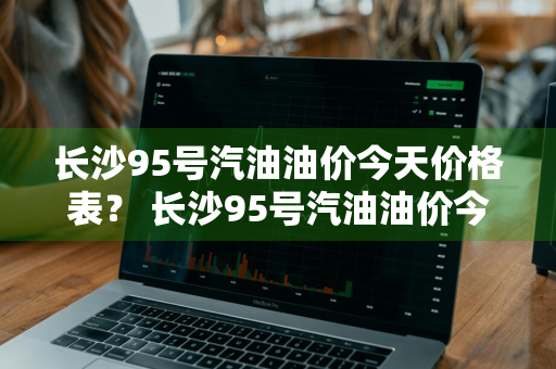 长沙95号汽油油价今天价格表？ 长沙95号汽油油价今天价格表及图片