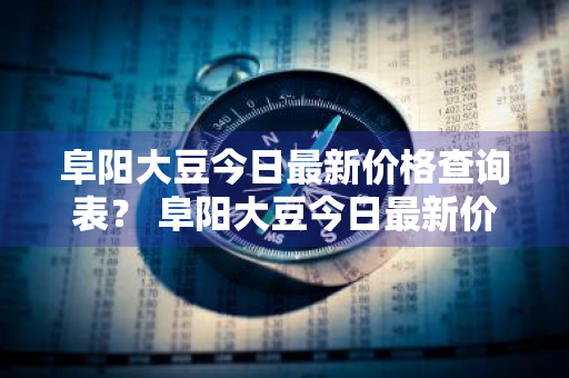阜阳大豆今日最新价格查询表？ 阜阳大豆今日最新价格查询表图片
