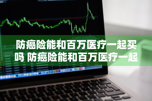 防癌险能和百万医疗一起买吗 防癌险能和百万医疗一起买吗多少钱