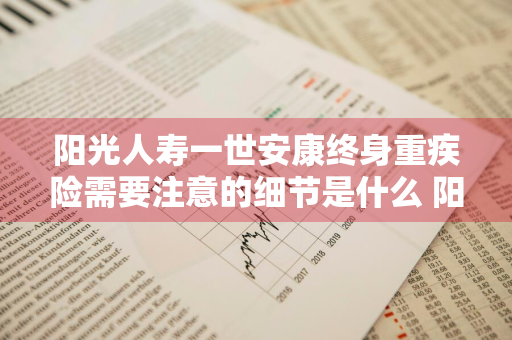 阳光人寿一世安康终身重疾险需要注意的细节是什么 阳光人寿一世安康终身重大疾病保险