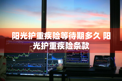 阳光护重疾险等待期多久 阳光护重疾险条款