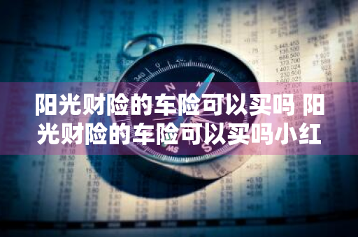 阳光财险的车险可以买吗 阳光财险的车险可以买吗小红书