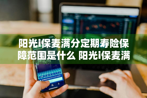 阳光i保麦满分定期寿险保障范围是什么 阳光i保麦满分定期寿险怎么样