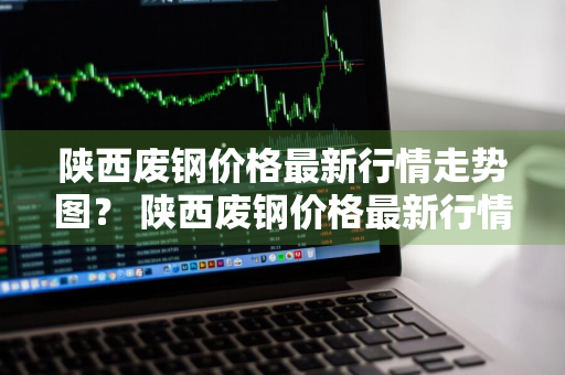 陕西废钢价格最新行情走势图？ 陕西废钢价格最新行情走势图表