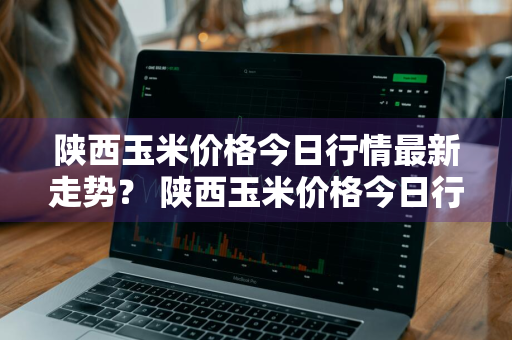 陕西玉米价格今日行情最新走势？ 陕西玉米价格今日行情最新走势图