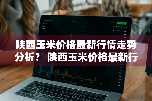陕西玉米价格最新行情走势分析？ 陕西玉米价格最新行情走势分析