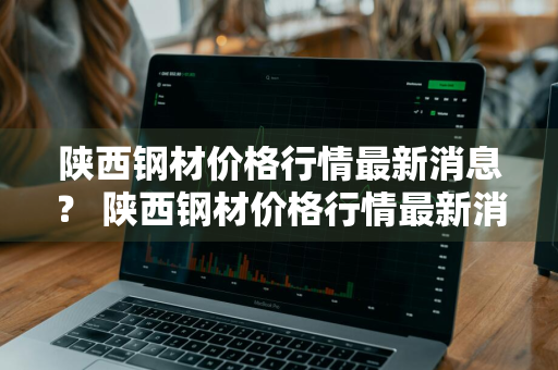 陕西钢材价格行情最新消息？ 陕西钢材价格行情最新消息今天