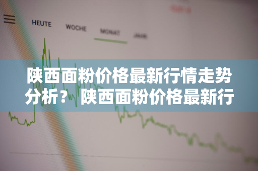 陕西面粉价格最新行情走势分析？ 陕西面粉价格最新行情走势分析图