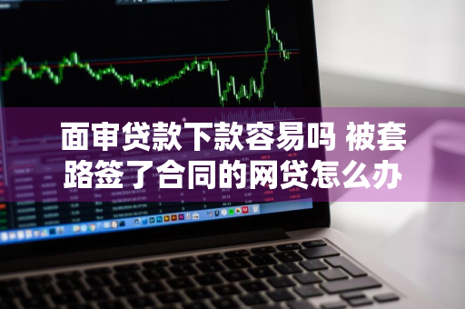 面审贷款下款容易吗 被套路签了合同的网贷怎么办