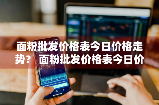 面粉批发价格表今日价格走势？ 面粉批发价格表今日价格走势图