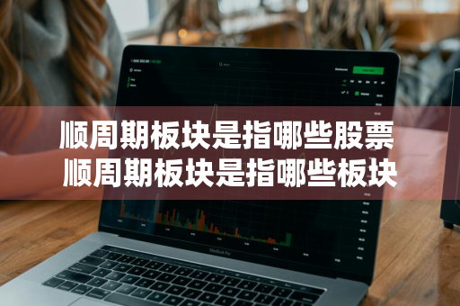顺周期板块是指哪些股票 顺周期板块是指哪些板块