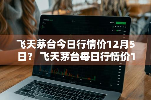 飞天茅台今日行情价12月5日？ 飞天茅台每日行情价12月6号