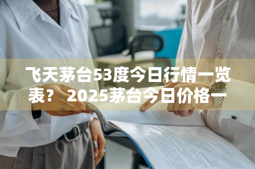 飞天茅台53度今日行情一览表？ 2025茅台今日价格一览表