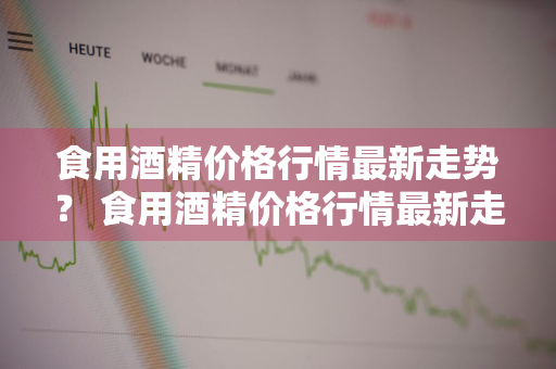食用酒精价格行情最新走势？ 食用酒精价格行情最新走势图