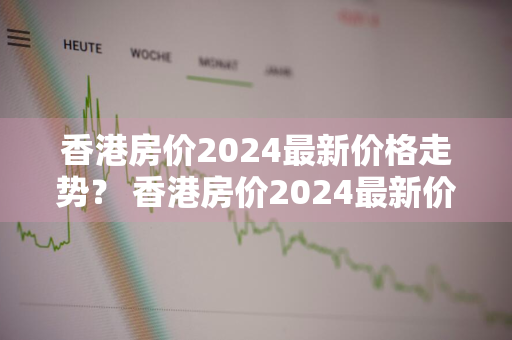 香港房价2024最新价格走势？ 香港房价2024最新价格走势图