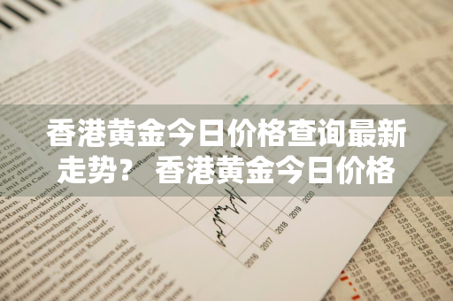 香港黄金今日价格查询最新走势？ 香港黄金今日价格查询最新走势图
