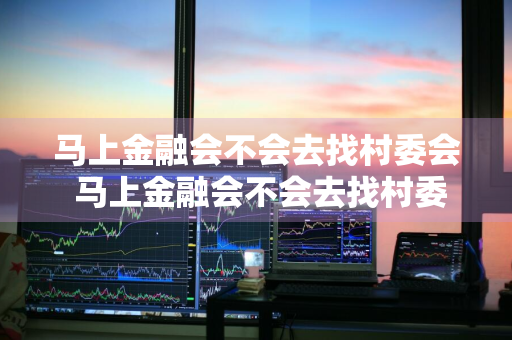 马上金融会不会去找村委会 马上金融会不会去找村委会的人