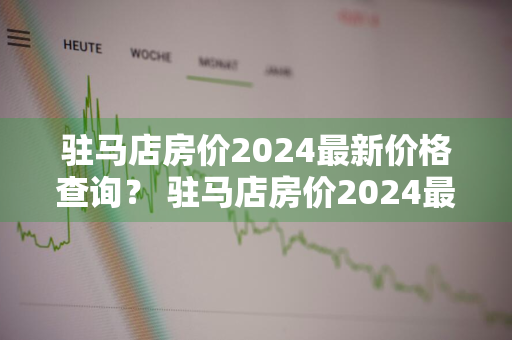 驻马店房价2024最新价格查询？ 驻马店房价2024最新价格查询表