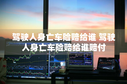 驾驶人身亡车险赔给谁 驾驶人身亡车险赔给谁赔付