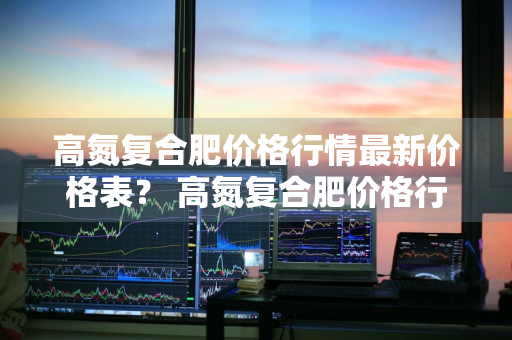高氮复合肥价格行情最新价格表？ 高氮复合肥价格行情最新价格表图片