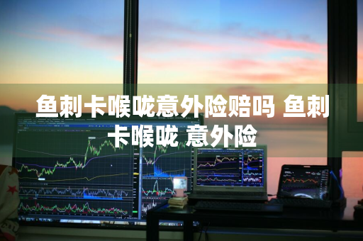 鱼刺卡喉咙意外险赔吗 鱼刺卡喉咙 意外险