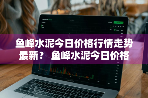 鱼峰水泥今日价格行情走势最新？ 鱼峰水泥今日价格行情走势最新消息