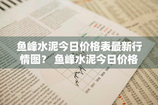 鱼峰水泥今日价格表最新行情图？ 鱼峰水泥今日价格表最新行情图片