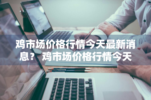 鸡市场价格行情今天最新消息？ 鸡市场价格行情今天最新消息查询