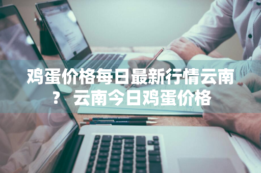 鸡蛋价格每日最新行情云南？ 云南今日鸡蛋价格