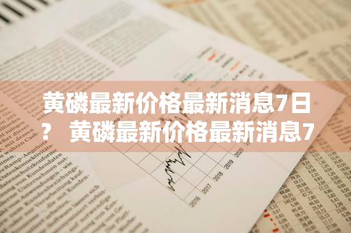 黄磷最新价格最新消息7日？ 黄磷最新价格最新消息7日