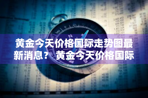 黄金今天价格国际走势图最新消息？ 黄金今天价格国际走势图最新消息查询