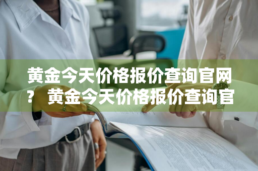 黄金今天价格报价查询官网？ 黄金今天价格报价查询官网