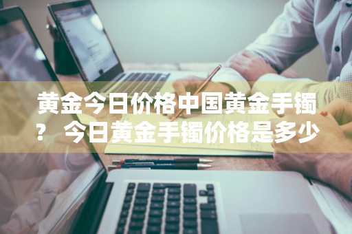 黄金今日价格中国黄金手镯？ 今日黄金手镯价格是多少