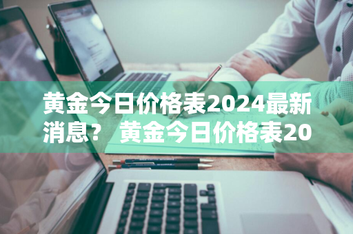 黄金今日价格表2024最新消息？ 黄金今日价格表2024最新消息查询